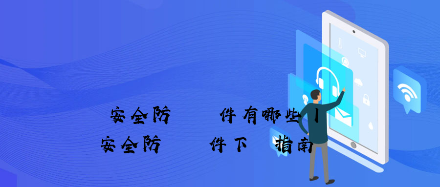 數據安全防護軟件有哪些丨數據安全防護軟件下載指南 